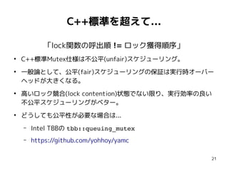 21
C++標準を超えて...
「lock関数の呼出順 != ロック獲得順序」
●
C++標準Mutex仕様は不公平(unfair)スケジューリング。
●
一般論として、公平(fair)スケジューリングの保証は実行時オーバー
ヘッドが大きくなる。
●
高いロック競合(lock contention)状態でない限り、実行効率の良い
不公平スケジューリングがベター。
●
どうしても公平性が必要な場合は...
– Intel TBBの tbb::queuing_mutex
– https://github.com/yohhoy/yamc
 
