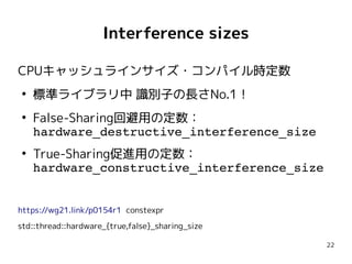 22
Interference sizes
CPUキャッシュラインサイズ・コンパイル時定数
●
標準ライブラリ中 識別子の長さNo.1！
●
False-Sharing回避用の定数：
hardware_destructive_interference_size
●
True-Sharing促進用の定数：
hardware_constructive_interference_size
https://wg21.link/p0154r1 constexpr
std::thread::hardware_{true,false}_sharing_size
CPUキャッシュラインサイズ・コンパイル時定数
●
標準ライブラリ中 識別子の長さNo.1！
●
False-Sharing回避用の定数：
hardware_destructive_interference_size
●
True-Sharing促進用の定数：
hardware_constructive_interference_size
https://wg21.link/p0154r1 constexpr
std::thread::hardware_{true,false}_sharing_size
 