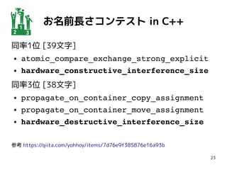 23
お名前長さコンテスト in C++
同率1位 [39文字]
● atomic_compare_exchange_strong_explicit
● hardware_constructive_interference_size
同率3位 [38文字]
● propagate_on_container_copy_assignment
● propagate_on_container_move_assignment
● hardware_destructive_interference_size
参考 https://qiita.com/yohhoy/items/7d76e9f385876e16a93b
 