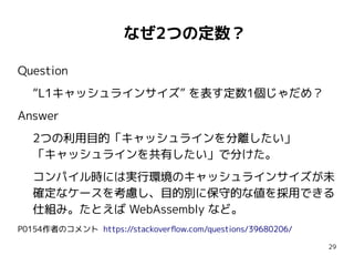 29
　なぜ2つの定数？
Question
“L1キャッシュラインサイズ” を表す定数1個じゃだめ？
Answer
2つの利用目的「キャッシュラインを分離したい」
「キャッシュラインを共有したい」で分けた。
コンパイル時には実行環境のキャッシュラインサイズが未
確定なケースを考慮し、目的別に保守的な値を採用できる
仕組み。たとえば WebAssembly など。
P0154作者のコメント https://stackoverflow.com/questions/39680206/
Question
“L1キャッシュラインサイズ” を表す定数1個じゃだめ？
Answer
2つの利用目的「キャッシュラインを分離したい」
「キャッシュラインを共有したい」で分けた。
コンパイル時には実行環境のキャッシュラインサイズが未
確定なケースを考慮し、目的別に保守的な値を採用できる
仕組み。たとえば WebAssembly など。
P0154作者のコメント https://stackoverflow.com/questions/39680206/
 