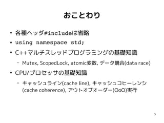 3
おことわり
●
各種ヘッダ#includeは省略
● using namespace std;
●
C++マルチスレッドプログラミングの基礎知識
– Mutex, ScopedLock, atomic変数, データ競合(data race)
●
CPU/プロセッサの基礎知識
– キャッシュライン(cache line), キャッシュコヒーレンシ
(cache coherence), アウトオブオーダー(OoO)実行
 
