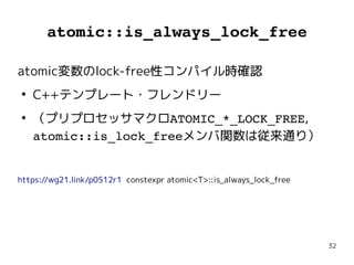 32
atomic::is_always_lock_free
atomic変数のlock-free性コンパイル時確認
●
C++テンプレート・フレンドリー
●
（プリプロセッサマクロATOMIC_*_LOCK_FREE,
atomic::is_lock_freeメンバ関数は従来通り）
https://wg21.link/p0512r1 constexpr atomic<T>::is_always_lock_free
atomic変数のlock-free性コンパイル時確認
●
C++テンプレート・フレンドリー
●
（プリプロセッサマクロATOMIC_*_LOCK_FREE,
atomic::is_lock_freeメンバ関数は従来通り）
https://wg21.link/p0512r1 constexpr atomic<T>::is_always_lock_free
 