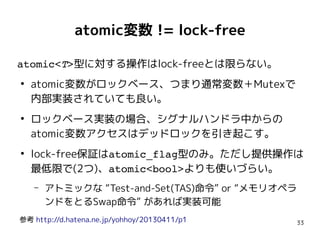 33
atomic変数 != lock-free
atomic<T>型に対する操作はlock-freeとは限らない。
●
atomic変数がロックベース、つまり通常変数＋Mutexで
内部実装されていても良い。
●
ロックベース実装の場合、シグナルハンドラ中からの
atomic変数アクセスはデッドロックを引き起こす。
●
lock-free保証はatomic_flag型のみ。ただし提供操作は
最低限で(2つ)、atomic<bool>よりも使いづらい。
– アトミックな “Test-and-Set(TAS)命令” or “メモリオペラ
ンドをとるSwap命令” があれば実装可能
参考 http://d.hatena.ne.jp/yohhoy/20130411/p1
 