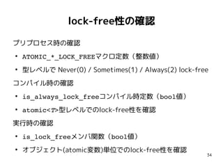 34
lock-free性の確認
プリプロセス時の確認
●
ATOMIC_*_LOCK_FREEマクロ定数（整数値）
●
型レベルで Never(0) / Sometimes(1) / Always(2) lock-free
コンパイル時の確認
●
is_always_lock_freeコンパイル時定数（bool値）
●
atomic<T>型レベルでのlock-free性を確認
実行時の確認
●
is_lock_freeメンバ関数（bool値）
●
オブジェクト(atomic変数)単位でのlock-free性を確認
 