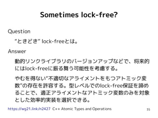 35
Sometimes lock-free?
Question
“ときどき” lock-freeとは。
Answer
動的リンクライブラリのバージョンアップなどで、将来的
にはlock-freeに振る舞う可能性を考慮する。
やむを得ない“不適切なアライメントをもつアトミック変
数”の存在を許容する。型レベルでのlock-free保証を諦め
ることで、適正アライメントなアトミック変数のみを対象
とした効率的実装を選択できる。
https://wg21.link/n2427 C++ Atomic Types and Operations
 