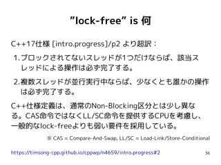 36
”lock-free” is 何
C++17仕様 [intro.progress]/p2 より超訳：
1.ブロックされてないスレッドが1つだけならば、該当ス
レッドによる操作は必ず完了する。
2.複数スレッドが並行実行中ならば、少なくとも誰かの操作
は必ず完了する。
C++仕様定義は、通常のNon-Blocking区分とは少し異な
る。CAS命令ではなくLL/SC命令を提供するCPUを考慮し、
一般的なlock-freeよりも弱い要件を採用している。
※ CAS = Compare-And-Swap, LL/SC = Load-Link/Store-Conditional
https://timsong-cpp.github.io/cppwp/n4659/intro.progress#2
 