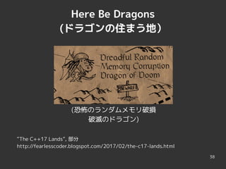 38
Here Be Dragons
(ドラゴンの住まう地）
(恐怖のランダムメモリ破損
破滅のドラゴン)
“The C++17 Lands”, 部分
http://fearlesscoder.blogspot.com/2017/02/the-c17-lands.html
 