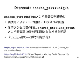 39
Deprecate shared_ptr::unique
shared_ptr::uniqueメンバ関数の非推奨化
●
誤使用によるデータ競合・UBリスクの回避
●
並行アクセス操作時は shared_ptr::use_count
メンバ関数戻り値を近似値とみなす旨を明記
●
（uniqueはC++20で削除予定）
https://wg21.link/p0521r0 Proposed Resolution for CA 14 (shared_ptr
use_count/unique)
https://wg21.link/n4619 Editors' Report -- Working Draft, Standard for
Programming Language C++, LWG motion 26
shared_ptr::uniqueメンバ関数の非推奨化
●
誤使用によるデータ競合・UBリスクの回避
●
並行アクセス操作時は shared_ptr::use_count
メンバ関数戻り値を近似値とみなす旨を明記
●
（uniqueはC++20で削除予定）
https://wg21.link/p0521r0 Proposed Resolution for CA 14 (shared_ptr
use_count/unique)
https://wg21.link/n4619 Editors' Report -- Working Draft, Standard for
Programming Language C++, LWG motion 26
 