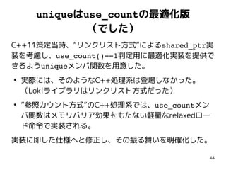 44
uniqueはuse_countの最適化版
（でした）
C++11策定当時、”リンクリスト方式”によるshared_ptr実
装を考慮し、use_count()==1判定用に最適化実装を提供で
きるようuniqueメンバ関数を用意した。
●
実際には、そのようなC++処理系は登場しなかった。
（Lokiライブラリはリンクリスト方式だった）
●
“参照カウント方式”のC++処理系では、use_countメン
バ関数はメモリバリア効果をもたない軽量なrelaxedロー
ド命令で実装される。
実装に即した仕様へと修正し、その振る舞いを明確化した。
 
