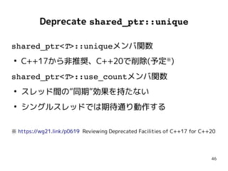 46
Deprecate shared_ptr::unique
shared_ptr<T>::uniqueメンバ関数
●
C++17から非推奨、C++20で削除(予定※
)
shared_ptr<T>::use_countメンバ関数
●
スレッド間の”同期”効果を持たない
●
シングルスレッドでは期待通り動作する
※ https://wg21.link/p0619 Reviewing Deprecated Facilities of C++17 for C++20
shared_ptr<T>::uniqueメンバ関数
●
C++17から非推奨、C++20で削除(予定※
)
shared_ptr<T>::use_countメンバ関数
●
スレッド間の”同期”効果を持たない
●
シングルスレッドでは期待通り動作する
※ https://wg21.link/p0619 Reviewing Deprecated Facilities of C++17 for C++20
 