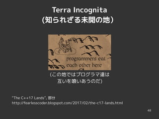 48
Terra Incognita
(知られざる未開の地）
(この地ではプログラマ達は
互いを喰いあうのだ)
“The C++17 Lands”, 部分
http://fearlesscoder.blogspot.com/2017/02/the-c17-lands.html
 
