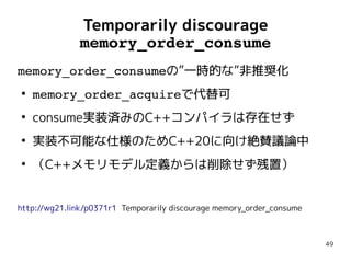 49
Temporarily discourage
memory_order_consume
memory_order_consumeの”一時的な”非推奨化
●
memory_order_acquireで代替可
●
consume実装済みのC++コンパイラは存在せず
●
実装不可能な仕様のためC++20に向け絶賛議論中
●
（C++メモリモデル定義からは削除せず残置）
http://wg21.link/p0371r1 Temporarily discourage memory_order_consume
memory_order_consumeの”一時的な”非推奨化
●
memory_order_acquireで代替可
●
consume実装済みのC++コンパイラは存在せず
●
実装不可能な仕様のためC++20に向け絶賛議論中
●
（C++メモリモデル定義からは削除せず残置）
http://wg21.link/p0371r1 Temporarily discourage memory_order_consume
 