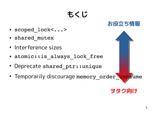 5
もくじ
● scoped_lock<...>
● shared_mutex
●
Interference sizes
● atomic::is_always_lock_free
●
Deprecate shared_ptr::unique
●
Temporarily discourage memory_order_consume
● scoped_lock<...>
● shared_mutex
●
Interference sizes
● atomic::is_always_lock_free
●
Deprecate shared_ptr::unique
●
Temporarily discourage memory_order_consume
ヲタク向け
お役立ち情報
 