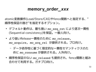 50
memory_order_xxx
atomic変数操作(Load/Store/CAS)やfence関数へと指定する、”
順序性保証の強さ”を指定するオプション。
●
デフォルト動作は、最も強い mo_seq_cst により逐次一貫性
(Sequential consistency)を保証。一般人向け。
●
より弱いRelease一貫性のために mo_release,
mo_acquire, mo_acq_rel が提供される。プロ向け。
– データ依存性に基づく限定的な一貫性セマンティクスのた
めに mo_consume が提供される。人外向け。
●
順序性保証のない mo_relaxed も提供され、fence関数と組み
合わせて利用する。ガチプロ向け。
 