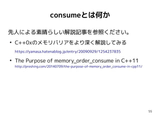 55
consumeとは何か
先人による素晴らしい解説記事を参照ください。
●
C++0xのメモリバリアをより深く解説してみる
https://yamasa.hatenablog.jp/entry/20090929/1254237835
●
The Purpose of memory_order_consume in C++11
http://preshing.com/20140709/the-purpose-of-memory_order_consume-in-cpp11/
 
