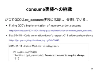 56
consume実装への挑戦
かつてGCCはmo_consume実装に挑戦し、失敗している...
●
Fixing GCC's Implementation of memory_order_consume
http://preshing.com/20141124/fixing-gccs-implementation-of-memory_order_consume/
●
Bug 59448 - Code generation doesn't respect C11 address-dependency
https://gcc.gnu.org/bugzilla/show_bug.cgi?id=59448
2015-01-14 Andrew MacLeod <xxx@yyy.zzz>
PR middle-end/59448
* builtins.c (get_memmodel): Promote consume to acquire always.
* [...]
 