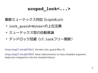 6
scoped_lock<...>
複数ミューテックス対応 ScopedLock
●
lock_guard<Mutex>の上位互換
●
ミューテックス型の自動推論
●
デッドロック回避（cf. lockフリー関数）
https://wg21.link/p0156r2 Variadic lock_guard (Rev. 5)
https://wg21.link/p0739r0 Some improvements to class template argument
deduction integration into the standard library
 