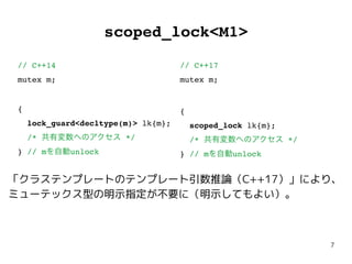 7
scoped_lock<M1>
// C++14
mutex m;
{
lock_guard<decltype(m)> lk{m};
/* 共有変数へのアクセス */
} // mを自動unlock
// C++17
mutex m;
{
scoped_lock lk{m};
/* 共有変数へのアクセス */
} // mを自動unlock
「クラステンプレートのテンプレート引数推論（C++17）」により、
ミューテックス型の明示指定が不要に（明示してもよい）。
 