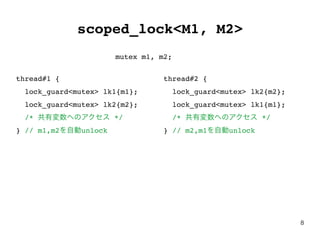 8
scoped_lock<M1, M2>
thread#1 {
lock_guard<mutex> lk1{m1};
lock_guard<mutex> lk2{m2};
/* 共有変数へのアクセス */
} // m1,m2を自動unlock
thread#2 {
lock_guard<mutex> lk2{m2};
lock_guard<mutex> lk1{m1};
/* 共有変数へのアクセス */
} // m2,m1を自動unlock
mutex m1, m2;
 