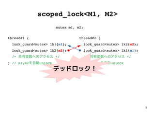 9
scoped_lock<M1, M2>
thread#1 {
lock_guard<mutex> lk1{m1};
lock_guard<mutex> lk2{m2};
/* 共有変数へのアクセス */
} // m1,m2を自動unlock
thread#2 {
lock_guard<mutex> lk2{m2};
lock_guard<mutex> lk1{m1};
/* 共有変数へのアクセス */
} // m2,m1を自動unlock
mutex m1, m2;
デッドロック！
 