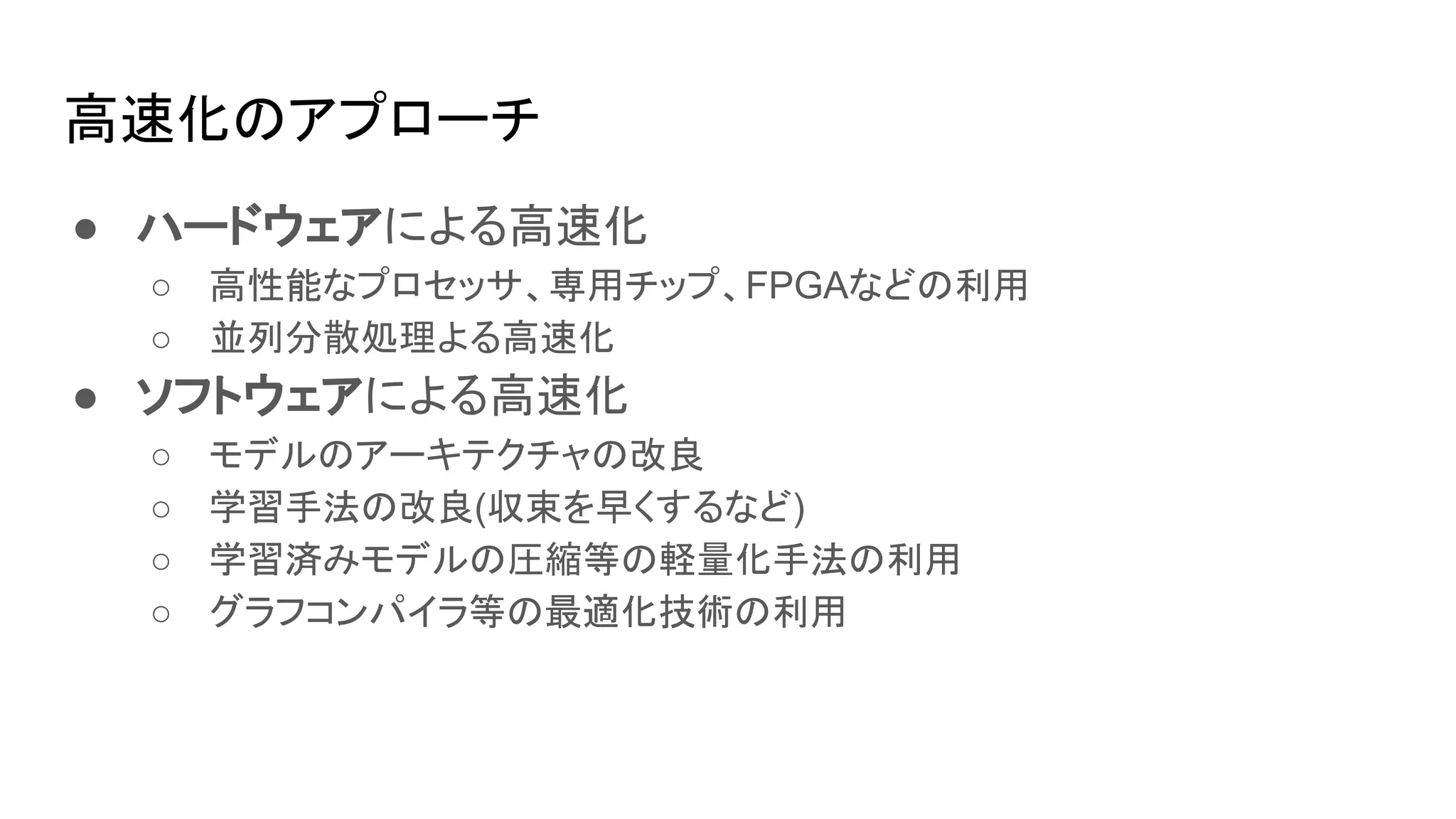高速化のアプローチ
● ハードウェアによる高速化
○ 高性能なプロセッサ、専用チップ、FPGAなどの利用
○ 並列分散処理よる高速化
● ソフトウェアによる高速化
○ モデルのアーキテクチャの改良
○ 学習手法の改良(収束を早くするなど)
○ 学習済みモデルの圧縮等の軽量化手法の利用
○ グラフコンパイラ等の最適化技術の利用
 