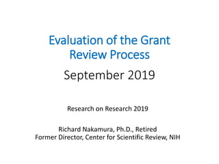 Evaluation of the Grant
Review Process
September 2019
Research on Research 2019
Richard Nakamura, Ph.D., Retired
Former Director, Center for Scientific Review, NIH
 