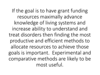 If the goal is to have grant funding
resources maximally advance
knowledge of living systems and
increase ability to understand and
treat disorders then finding the most
productive and efficient methods to
allocate resources to achieve those
goals is important. Experimental and
comparative methods are likely to be
most useful.
 