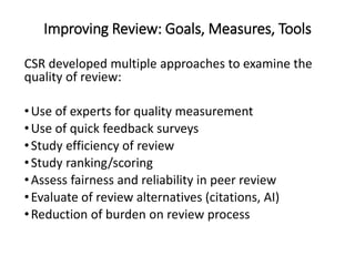 Improving Review: Goals, Measures, Tools
CSR developed multiple approaches to examine the
quality of review:
•Use of experts for quality measurement
•Use of quick feedback surveys
•Study efficiency of review
•Study ranking/scoring
•Assess fairness and reliability in peer review
•Evaluate of review alternatives (citations, AI)
•Reduction of burden on review process
4
 
