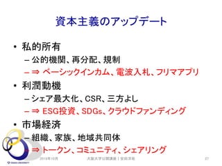 資本主義のアップデート
• 私的所有
– 公的機関、再分配、規制
– ⇒ ベーシックインカム、電波入札、フリマアプリ
• 利潤動機
– シェア最大化、CSR、三方よし
– ⇒ ESG投資、SDGs、クラウドファンディング
• 市場経済
– 組織、家族、地域共同体
– ⇒ トークン、コミュニティ、シェアリング
2019年10月 大阪大学公開講座｜安田洋祐 27
 