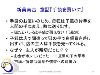 新美南吉 童話『手袋を買いに』
• 手袋のお使いのため、母狐は子狐の片手を
人間の手に変え、町に送り出す。
– 狐だとバレると手袋が買えない！（差別）
• 子狐は店で間違って狐の手で白銅貨を差し
出すが、店の主人は手袋を売ってくれる。
• なぜ？ 主人が親切だった？？
– お金がホンモノだった！→ 貨幣の下の平等
– 市場／貨幣は偏見や慣習への対抗力
2019年10月 29大阪大学公開講座｜安田洋祐
 