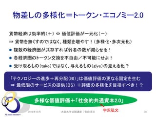 物差しの多様化＝トークン・エコノミー2.0
「テクノロジーの進歩＋再分配（BI）」は価値評価の更なる固定を生む
⇒ 最低限のサービスの提供（BS） ＋評価の多様化を目指すべき！？
貨幣経済は効率的（＋） ⇔ 価値評価が一元化（－）
⇒ 貨幣を無くすのではなく、種類を増やす！（多様化・多次元化）
 複数の経済圏が共存すれば弱者の数が減らせる！
 各経済圏のトークン交換を不自由／不可能にせよ！
 受け取るもの（take）ではなく、与えるもの（give）の見える化？
2019年10月 大阪大学公開講座｜安田洋祐 30
多様な価値評価＋「社会的共通資本2.0」
宇沢弘文
 