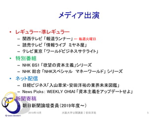 メディア出演
• レギュラー・準レギュラー
– 関西テレビ 「報道ランナー」 ← 毎週火曜日
– 読売テレビ 「情報ライブ ミヤネ屋」
– テレビ東京 「ワールドビジネスサテライト」
• 特別番組
– NHK BS1 「欲望の資本主義」シリーズ
– NHK 総合 「NHKスペシャル マネーワールド」 シリーズ
• ネット配信
– 日経ビジネス「入山章栄・安田洋祐の業界未来図鑑」
– News Picks： WEEKLY OHIAI 「資本主義をアップデートせよ」
• 新聞寄稿
– 朝日新聞論壇委員（2019年度～）
2019年10月 5大阪大学公開講座｜安田洋祐
 