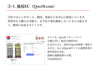 ②-1. 越境EC（Qoo10.com）
当社ではシンガポール、韓国、⾹港などを中⼼に使⽤しています。
世界中から購⼊が可能で、まず売り場を確保したいときには最も早
く、簡単に出来るサイトです。
サイト名：Qoo10（キューテン）
⽉額3万円 + 販売⼿数料12％
注⽂が⼊ると、国内のQoo10倉庫へ発送す
るだけ。あとはQoo10サイトの連携業者が
海外発送を対応。
⾯倒な通関処理も不要。
⽇本語対応可。
 