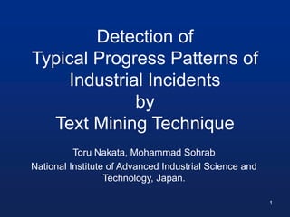 Detection of
Typical Progress Patterns of
Industrial Incidents
by
Text Mining Technique
Toru Nakata, Mohammad Sohrab
National Institute of Advanced Industrial Science and
Technology, Japan.
1
 