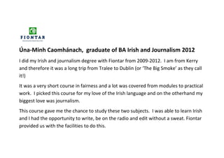 Úna-Minh Caomhánach, graduate of BA Irish and Journalism 2012
I did my Irish and journalism degree with Fiontar from 2009-2012. I am from Kerry
and therefore it was a long trip from Tralee to Dublin (or ‘The Big Smoke’ as they call
it!)
It was a very short course in fairness and a lot was covered from modules to practical
work. I picked this course for my love of the Irish language and on the otherhand my
biggest love was journalism.
This course gave me the chance to study these two subjects. I was able to learn Irish
and I had the opportunity to write, be on the radio and edit without a sweat. Fiontar
provided us with the facilities to do this.
 