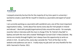 I enjoyed university live but the for the majority of my time spent in university I
wanted to create a work life for myself in Ireland as a journalist and expert of social
media.
I am currently working as a journalist with worldirish.com, one of the most important
organisations today.. I write about five stories every day for Irish people in Ireland
and abroad. I deal with people/organisations/clubs around the world – for example,
recently I did an interview with the man in charge if the ‘St. Patrick’s Day Ball’ in
Sydney and with the man who created ‘Wellington Currach Club’ in New Zealand. My
stories are mostly through English, but I always have the opportunity to write an
article in Irish. As well as this, every day I provide the ‘Term of the Day’ on the
website and audiences can see it. I really enjoy my job and I am very thankful for the
skills I learned in Fiontar. DCU.
 