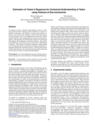 Estimation of Viewer’s Response for Contextual Understanding of Tasks
                           using Features of Eye-movements
                                            Minoru Nakayama∗                                                          Yuko Hayashi
                                               CRADLE                                                             Human System Science
                            (The Center for R & D of Educational Technology)                                   Tokyo Institute of Technology
                                     Tokyo Institute of Technology


Abstract                                                                                          & Karn summarized eye tracking related metrics and effectiveness
                                                                                                  while subjects completed various tasks [Jacob and Karn 2003]. Ad-
To estimate viewer’s contextual understanding, features of their                                  ditionally, Ryner summarized features of eye-movements in the
eye-movements while viewing question statements in response to                                    reading process [Rayner 1998]. Most metrics are based on ﬁxa-
deﬁnition statements, and features of correct and incorrect re-                                   tion and saccade during a speciﬁc task, and are scalar, not dimen-
sponses were extracted and compared. Twelve directional features                                  sional. Therefore, high-level eye-movement metrics are required,
of eye-movements across a two-dimensional space were created,                                     and some of these have already been proposed [Duchowski 2006].
and these features were compared between correct and incorrect re-                                Also, the features of eye-movement metrics across two-dimensional
sponses. The procedure of estimating the response was developed                                   space have also been discussed, as eye-movements can be illus-
with Support Vector Machines, using these features. The estima-                                   trated in two dimensions [Tatler 2007; Tatler et al. 2007]. The
tion performance and accuracy were assessed across combinations                                   authors’ preliminary analysis of the inferential task suggests that
of features. The number of deﬁnition statements, which needed                                     estimations using several features and a liner function are useful,
to be memorized to answer the question statements during the ex-                                  but subjects’ performance is not sufﬁcient enough to be analyzed
periment, affected the estimation accuracy. These results provide                                 in depth [Nakayama and Hayashi 2009]. To improve this perfor-
evidence that features of eye-movements during reading statements                                 mance, two approaches will be considered. The ﬁrst is the creation
can be used as an index of contextual understanding.                                              of features of eye-movements which are effective at understanding
                                                                                                  the viewer’s behavior. The second is that a more robust estimation
CR Categories: H.1.2 [User/Machine Systems]: Human informa-                                       procedure be created using non-linear functions such as Support
tion processing; H.5.2 [User Interfaces]: Evaluation/methodology                                  Vector Machines (SVM) [Stork et al. 2001]. Also, performance as-
                                                                                                  sessment procedures are used to emphasize the signiﬁcance of the
Keywords: eye-movements, answer correctness, eye-movement                                         estimation [Fawcett 2006].
metrics, user’s response estimation, discriminant analysis                                        This paper addresses the feasibility of estimating user response
                                                                                                  correctness of inferential tasks using various features of eye-
1 Introduction                                                                                    movements made while the user selects alternative choices based
                                                                                                  on their contextual understanding of statements presented to them.
“Contextual understanding” is the awareness of knowledge and pre-
sented information, including texts, images and other factors. To                                 2 Experimental method
discern a person’s contextual understanding of something, ques-
tions are generally given in order to observe the responses. Even in                              The subjects were ﬁrst asked to understand and memorize some
the human-computer interaction (HCI) environment, various sys-                                    deﬁnition statements which described locational relationships be-
tems ask users about their contextual understanding. To improve                                   tween two objects (Figure 1(a)). Each deﬁnition statement was pre-
these systems and make them more environmentally effective for                                    sented for 5 seconds. Then, ten questions in statement form were
users and designers, an index for the measurement of contextual                                   given to determine the degree of understanding. These questions
understanding is desirable, and should be developed to ferret out                                 asked subjects to choose one of two choices as quickly as possi-
problems regarding HCI. Eye-movements can be used to evaluate                                     ble, regarding whether each question statement was “Yes (True)”
document relevance [Puol¨ maki et al. 2005], and to estimate user
                            a                                                                     or “No (False)” (Figure 1(b)). Each question statement was shown
certainty [Nakayama and Takahasi 2008]. Results such as these                                     for 10 seconds. When the subject responded to a question state-
suggest the possibility that features of eye-movements can estimate                               ment, the display moved to the next task. All texts were written in
viewer responses to questions which are based on contextual under-                                Japanese Kanji and Hiragana characters, and the texts are read from
standing and certainty. Estimation techniques using eye-movement                                  left to right. This task asked subjects for “contextual understand-
metrics have already been applied to Web page assessments [Ehmke                                  ing”. The number of statements, which were given to subjects, was
and Wilson 2007; Nakamichi et al. 2006]. The effective features of                                controlled at 3, 5 or 7 per set, as the task difﬁculty. Five sets were
response estimation have not yet been determined, however.                                        created for each statement level. In total, 150 responses per subject
To conduct an estimation of viewer’s responses using eye-                                         were gathered (3 levels × 5 sets × 10 questions). The experimen-
movements, the appropriate features need to be extracted. Jacob                                   tal sequence was randomized to prevent subjects from experiencing
                                                                                                  any learning effect. The subjects were 6 male university students
   ∗ e-mail:   nakayama@cradle.titech.ac.jp                                                       ranging from 23 to 33 years of age. They had normal visual acuity
Copyright © 2010 by the Association for Computing Machinery, Inc.
                                                                                                  for this experiment.
Permission to make digital or hard copies of part or all of this work for personal or
classroom use is granted without fee provided that copies are not made or distributed
                                                                                                  The task was displayed on a 20 inch LCD monitor positioned
for commercial advantage and that copies bear this notice and the full citation on the            60 cm from the subject. During the experiment, a subject’s
first page. Copyrights for components of this work owned by others than ACM must be               eye-movements were observed using a video-based eye tracker
honored. Abstracting with credit is permitted. To copy otherwise, to republish, to post on        (nac:EMR-8NL). The subject rested his head on a chin rest and a
servers, or to redistribute to lists, requires prior specific permission and/or a fee.
Request permissions from Permissions Dept, ACM Inc., fax +1 (212) 869-0481 or e-mail
                                                                                                  small infra-red camera was positioned between the subject and the
permissions@acm.org.                                                                              monitor, 40 cm from the subject. Blink was detected using an as-
ETRA 2010, Austin, TX, March 22 – 24, 2010.
© 2010 ACM 978-1-60558-994-7/10/0003 $10.00

                                                                                             53
 