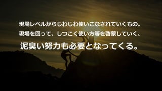 現場レベルからじわじわ使いこなされていくもの。
現場を回って、しつこく使い⽅等を啓蒙していく、
泥臭い努⼒も必要となってくる。
 