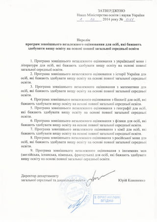 ЗАТВЕРДЖЕНО
Наказ Міністерства освіти і науки України
4 4 о 2014 року №
Перелік
програм зовнішнього незалежного оцінювання для осіб, які бажають
здобувати вищу освіту на основі повної загальної середньої освіти
1. Програма зовнішнього незалежного оцінювання з української мови і
літератури для осіб, які бажають здобувати вищу освіту на основі повної
загальної середньої освіти.
2. Програма зовнішнього незалежного оцінювання з історії України для
осіб, які бажають здобувати вищу освіту на основі повної загальної середньої
освіти.
3. Програма зовнішнього незалежного оцінювання з математики для
осіб, які бажають здобувати вищу освіту на основі повної загальної середньої
освіти.
4. Програма зовнішнього незалежного оцінювання з біології для осіб, які
бажають здобувати вищу освіту на основі повної загальної середньої освіти.
5. Програма зовнішнього незалежного оцінювання з географії для осіб,
які бажають здобувати вищу освіту на основі повної загальної середньої
освіти.
6. Програма зовнішнього незалежного оцінювання з фізики для осіб, які
бажають здобувати вищу освіту на основі повної загальної середньої освіти.
7. Програма зовнішнього незалежного оцінювання з хімії для осіб, які
бажають здобувати вищу освіту на основі повної загальної середньої освіти.
8. Програма зовнішнього незалежного оцінювання з російської мови для
осіб, які бажають здобувати вищу освіту на основі повної загальної середньої
освіти.
9. Програма зовнішнього незалежного оцінювання з іноземних мов
(англійська, іспанська, німецька, французька) для осіб, які бажають здобувати
вищу освіту на основі повної загальної середньої освіти.
Директор департаменту
загальної середньої та дошкільної освіти Юрій Кононенко
З ОРИГіН
 