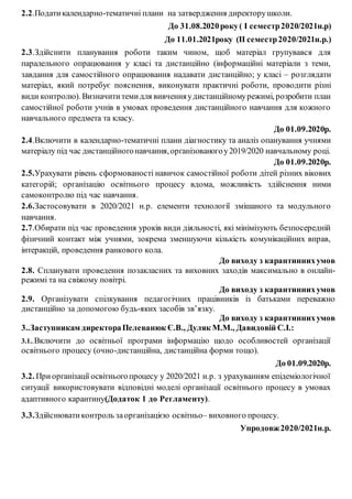 2.2.Податикалендарно-тематичні плани на затвердження директорушколи.
До 31.08.2020року( І семестр2020/2021н.р)
До 11.01.2021року (ІІ семестр2020/2021н.р.)
2.3.Здійснити планування роботи таким чином, щоб матеріал групувався для
паралельного опрацювання у класі та дистанційно (інформаційні матеріали з теми,
завдання для самостійного опрацювання надавати дистанційно; у класі – розглядати
матеріал, який потребує пояснення, виконувати практичні роботи, проводити різні
види контролю). Визначититемидля вивченняудистанційномурежимі, розробити план
самостійної роботи учнів в умовах проведення дистанційного навчання для кожного
навчального предмета та класу.
До 01.09.2020р.
2.4.Включити в календарно-тематичні плани діагностику та аналіз опанування учнями
матеріалу під час дистанційногонавчання,організованогоу2019/2020 навчальному році.
До 01.09.2020р.
2.5.Урахувати рівень сформованості навичок самостійної роботи дітей різних вікових
категорій; організацію освітнього процесу вдома, можливість здійснення ними
самоконтролю під час навчання.
2.6.Застосовувати в 2020/2021 н.р. елементи технології змішаного та модульного
навчання.
2.7.Обирати під час проведення уроків види діяльності, які мінімізують безпосередній
фізичний контакт між учнями, зокрема зменшуючи кількість комунікаційних вправ,
інтеракцій, проведення ранкового кола.
До виходу з карантиннихумов
2.8. Спланувати проведення позакласних та виховних заходів максимально в онлайн-
режимі та на свіжому повітрі.
До виходу з карантиннихумов
2.9. Організувати спілкування педагогічних працівників із батьками переважно
дистанційно за допомогою будь-яких засобів зв’язку.
До виходу з карантиннихумов
3..Заступникам директораПелеванюк Є.В., Дуляк М.М., Давидовій С.І.:
3.1..Включити до освітньої програми інформацію щодо особливостей організації
освітнього процесу (очно-дистанційна, дистанційна форми тощо).
До 01.09.2020р.
3.2. Приорганізації освітньогопроцесу у 2020/2021 н.р. з урахуванням епідеміологічної
ситуації використовувати відповідні моделі організації освітнього процесу в умовах
адаптивного карантину(Додаток 1 до Регламенту).
3.3.Здійснюватиконтроль заорганізацією освітньо– виховного процесу.
Упродовж2020/2021н.р.
 