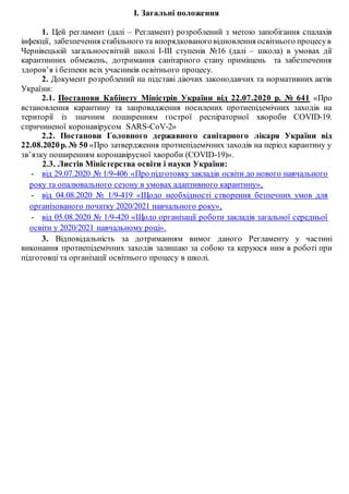 І. Загальні положення
1. Цей регламент (далі – Регламент) розроблений з метою запобігання спалахів
інфекції, забезпечення стабільного та впорядкованоговідновлення освітнього процесув
Чернівецькій загальноосвітній школі І-ІІІ ступенів №16 (далі – школа) в умовах дії
карантинних обмежень, дотримання санітарного стану приміщень та забезпечення
здоров’я і безпеки всіх учасників освітнього процесу.
2. Документ розроблений на підставі діючих законодавчих та нормативних актів
України:
2.1. Постанови Кабінету Міністрів України від 22.07.2020 р. № 641 «Про
встановлення карантину та запровадження посилених протиепідемічних заходів на
території із значним поширенням гострої респіраторної хвороби COVID-19.
спричиненої коронавірусом SARS-CoV-2»
2.2. Постанови Головного державного санітарного лікаря України від
22.08.2020р. № 50 «Про затвердження протиепідемічних заходів на період карантину у
зв’язку поширенням коронавірусної хвороби (COVID-19)».
2.3. Листів Міністерства освіти і науки України:
- від 29.07.2020 № 1/9-406 «Про підготовку закладів освіти до нового навчального
року та опалювального сезону в умовах адаптивного карантину»,
- від 04.08.2020 № 1/9-419 «Щодо необхідності створення безпечних умов для
організованого початку 2020/2021 навчального року»,
- від 05.08.2020 № 1/9-420 «Щодо організації роботи закладів загальної середньої
освіти у 2020/2021 навчальному році».
3. Відповідальність за дотриманням вимог даного Регламенту у частині
виконання протиепідемічних заходів залишаю за собою та керуюся ним в роботі при
підготовці та організації освітнього процесу в школі.
 