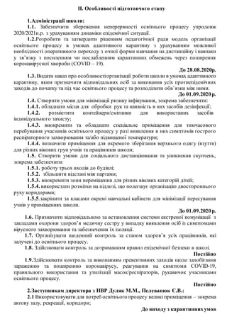 ІІ. Особливості підготовчого етапу
1.Адміністрації школи:
1.1. Забезпечити збереження неперервності освітнього процесу упродовж
2020/2021н.р. з урахуванням динаміки епідемічної ситуації.
1.2.Розробити та затвердити рішенням педагогічної ради модель організації
освітнього процесу в умовах адаптивного карантину з урахуванням можливої
необхідності оперативного переходу з очної форми навчання на дистанційну і навпаки
у зв’язку з посиленням чи послабленням карантинних обмежень через поширення
коронавірусної хвороби (COVID – 19).
До 28.08.2020р.
1.3. Видати наказ про особливостіорганізації роботи школи в умовах адаптивного
карантину, яким призначити відповідальних осіб за виконання усіх протиепідемічних
заходів до початку та під час освітнього процесу та розподілити обв’язки між ними.
До 01.09.2020р.
1.4. Створити умови для мінімізації ризику інфікування, зокрема забезпечити:
1.4.1. обладнати місця для обробки рук та наявність в них засобів дезінфекції;
1.4.2. розмістити контейнери/смітники для використаних засобів
індивідуального захисту;
1.4.3. виокремити та обладнати спеціальне приміщення для тимчасового
перебування учасників освітнього процесу у разі виявлення в них симптомів гострого
респіраторного захворювання та/або підвищеної температури;
1.4.4. визначити приміщення для окремого зберігання верхнього одягу (взуття)
для різних вікових груп учнів та працівників школи;
1.5. Створити умови для соціального дистанціювання та уникнення скупчень,
зокрема забезпечити:
1.5.1. роботу трьох входів до будівлі;
1.5.2. збільшити відстані між партами;
1.5.3. виокремити зони переміщення для різних вікових категорій дітей;
1.5.4. використати розмітки на підлозі, що полегшує організацію двостороннього
руху коридорами;
1.5.5.закріпити за класами окремі навчальні кабінети для мінімізації пересування
учнів у приміщеннях школи.
До 01.09.2020р.
1.6. Призначити відповідальною за встановлення системи екстреної комунікації з
закладами охорони здоров’я медичну сестру у випадку виявлення осіб із симптомами
вірусного захворювання та забезпечення їх ізоляції.
1.7. Організувати щоденний контроль за станом здоров’я усіх працівників, які
залучені до освітнього процесу.
1.8. Здійснювати контроль за дотриманням правил епідемічної безпеки в школі.
Постійно
1.9.Здійснювати контроль за виконанням превентивних заходів щодо запобігання
зараженню та поширенню коронавірусу, реагування на симптоми COVID-19,
правильного використання та утилізації масок/респіраторів, рукавичок учасниками
освітнього процесу.
Постійно
2.Заступникам директора з НВР Дуляк М.М., Пелеванюк Є.В.:
2.1 Використовувати для потреб освітнього процесу великі приміщення – зокрема
актову залу, рекреації, коридори;
До виходу з карантиннихумов
 