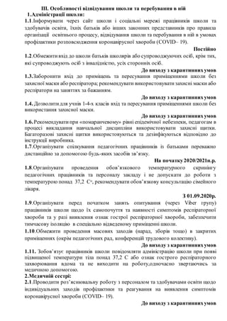 ІІІ. Особливості відвідування школи та перебування в ній
1.Адміністрації школи:
1.1.Інформувати через сайт школи і соціальні мережі працівників школи та
здобувачів освіти, їхніх батьків або інших законних представників про правила
організації освітнього процесу, відвідування школи та перебування в ній в умовах
профілактики розповсюдження коронавірусної хвороби (COVID– 19).
Постійно
1.2.Обмежити вхід до школи батьків школярів або супроводжуючих осіб, крім тих,
які супроводжують осіб з інвалідністю, усіх сторонніх осіб.
До виходу з карантиннихумов
1.3.Заборонити вхід до приміщень та пересування приміщеннями школи без
захисної маски або респіратора; рекомендувати використовувати захисні маски або
респіратори на заняттях за бажанням.
До виходу з карантиннихумов
1.4. Дозволити для учнів 1-4-х класів вхід та пересування приміщеннями школи без
використання захисної маски.
До виходу з карантиннихумов
1.6.Рекомендувати при «помаранчевому» рівні епідемічної небезпеки, педагогам в
процесі викладання навчальної дисципліни використовувати захисні щитки.
Багаторазові захисні щитки використовуються та дезінфікуються відповідно до
інструкції виробника.
1.7.Організувати спілкування педагогічних працівників із батьками переважно
дистанційно за допомогою будь-яких засобів зв’язку.
На початку2020/2021н.р.
1.8.Організувати проведення обов’язкового температурного скринінгу
педагогічних працівників та персоналу закладу і не допускати до роботи з
температурою понад 37,2 Со, рекомендувати обов’язкову консультацію сімейного
лікаря.
З 01.09.2020р.
1.9.Організувати перед початком занять опитування (через Viber групу)
працівників школи щодо їх самопочуття та наявності симптомів респіраторної
хвороби та у разі виявлення ознак гострої респіраторної хвороби, забезпечити
тимчасову ізоляцію в спеціально відведеному приміщенні школи.
1.10.Обмежити проведення масових заходів (нарад, зборів тощо) в закритих
приміщеннях (окрім педагогічних рад, конференцій трудового колективу).
До виходу з карантиннихумов
1.11. Зобов’язує працівників школи повідомляти адміністрацію школи при появі
підвищеної температури тіла понад 37,2 С або ознак гострого респіраторного
захворювання вдома та не виходити на роботу,одночасно звертаючись за
медичною допомогою.
2.Медичній сестрі:
2.1.Проводити роз’яснювальну роботу з персоналом та здобувачами освіти щодо
індивідуальних заходів профілактики та реагування на виявлення симптомів
коронавірусної хвороби (COVID– 19).
До виходу з карантиннихумов
 