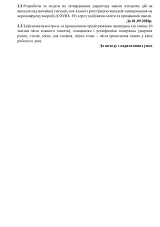 2.2.Розробити та подати на затвердження директору школи алгоритм дій на
випадок надзвичайної ситуації, пов’язаноїз реєстрацією випадків захворювання на
коронавіруснухворобу(COVID– 19) серед здобувачів освіти та працівників школи.
До 01.09.2020р.
2.3.Здійснюватиконтроль за проведенням провітрювання приміщень (не менше 10
хвилин після кожного заняття), очищенням і дезінфекцією поверхонь (дверних
ручок, столів, місць для сидіння, перил тощо – після проведення занять у кінці
робочого дня).
До виходу з карантиннихумов
 
