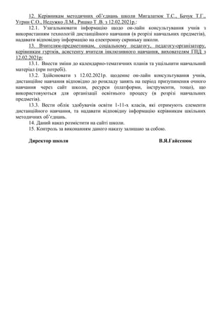 12. Керівникам методичних об’єднань школи Мигалатюк Т.С., Бачук Т.Г.,
Угрин С.О., Недужко Л.М., Ришко Т .В. з 12.02.2021р.:
12.1. Узагальнювати інформацію щодо он-лайн консультування учнів з
використанням технологій дистанційного навчання (в розрізі навчальних предметів),
надавати відповідну інформацію на електронну скриньку школи.
13. Вчителям-предметникам, соціальному педагогу, педагогу-організатору,
керівникам гуртків, асистенту вчителя інклюзивного навчання, вихователям ГПД з
12.02.2021р:
13.1. Внести зміни до календарно-тематичних планів та ущільнити навчальний
матеріал (при потребі).
13.2. Здійснювати з 12.02.2021р. щоденне он-лайн консультування учнів,
дистанційне навчання відповідно до розкладу занять на період призупинення очного
навчання через сайт школи, ресурси (платформи, інструменти, тощо), що
використовуються для організації освітнього процесу (в розрізі навчальних
предметів).
13.3. Вести облік здобувачів освіти 1-11-х класів, які отримують елементи
дистанційного навчання, та надавати відповідну інформацію керівникам шкільних
методичних об’єднань.
14. Даний наказ розмістити на сайті школи.
15. Контроль за виконанням даного наказу залишаю за собою.
Директор школи В.Я.Гайсенюк
 
