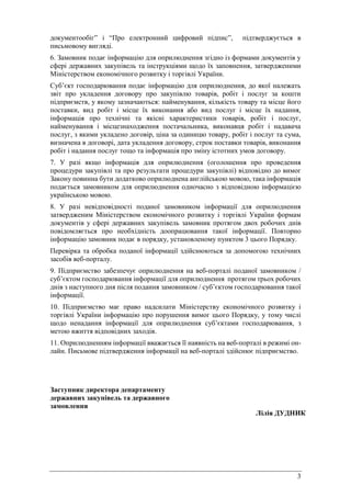 3
документообіг” і “Про електронний цифровий підпис”, підтверджується в
письмовому вигляді.
6. Замовник подає інформацію для оприлюднення згідно із формами документів у
сфері державних закупівель та інструкціями щодо їх заповнення, затвердженими
Міністерством економічного розвитку і торгівлі України.
Суб’єкт господарювання подає інформацію для оприлюднення, до якої належать
звіт про укладення договору про закупівлю товарів, робіт і послуг за кошти
підприємств, у якому зазначаються: найменування, кількість товару та місце його
поставки, вид робіт і місце їх виконання або вид послуг і місце їх надання,
інформація про технічні та якісні характеристики товарів, робіт і послуг,
найменування і місцезнаходження постачальника, виконавця робіт і надавача
послуг, з якими укладено договір, ціна за одиницю товару, робіт і послуг та сума,
визначена в договорі, дата укладення договору, строк поставки товарів, виконання
робіт і надання послуг тощо та інформація про зміну істотних умов договору.
7. У разі якщо інформація для оприлюднення (оголошення про проведення
процедури закупівлі та про результати процедури закупівлі) відповідно до вимог
Закону повинна бути додатково оприлюднена англійською мовою, така інформація
подається замовником для оприлюднення одночасно з відповідною інформацією
українською мовою.
8. У разі невідповідності поданої замовником інформації для оприлюднення
затвердженим Міністерством економічного розвитку і торгівлі України формам
документів у сфері державних закупівель замовник протягом двох робочих днів
повідомляється про необхідність доопрацювання такої інформації. Повторно
інформацію замовник подає в порядку, установленому пунктом 3 цього Порядку.
Перевірка та обробка поданої інформації здійснюються за допомогою технічних
засобів веб-порталу.
9. Підприємство забезпечує оприлюднення на веб-порталі поданої замовником /
суб’єктом господарювання інформації для оприлюднення протягом трьох робочих
днів з наступного дня після подання замовником / суб’єктом господарювання такої
інформації.
10. Підприємство має право надсилати Міністерству економічного розвитку і
торгівлі України інформацію про порушення вимог цього Порядку, у тому числі
щодо ненадання інформації для оприлюднення суб’єктами господарювання, з
метою вжиття відповідних заходів.
11. Оприлюдненням інформації вважається її наявність на веб-порталі в режимі он-
лайн. Письмове підтвердження інформації на веб-порталі здійснює підприємство.
Заступник директора департаменту
державних закупівель та державного
замовлення
Лілія ДУДНИК
 