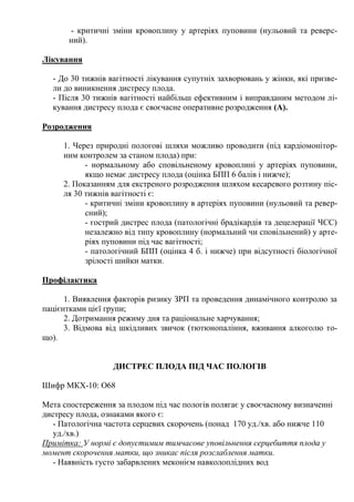 - критичні зміни кровоплину у артеріях пуповини (нульовий та реверс-
       ний).

Лікування

  - До 30 тижнів вагітності лікування супутніх захворювань у жінки, які призве-
  ли до виникнення дистресу плода.
  - Після 30 тижнів вагітності найбільш ефективним і виправданим методом лі-
  кування дистресу плода є своєчасне оперативне розродження (А).

Розродження

     1. Через природні пологові шляхи можливо проводити (під кардіомонітор-
     ним контролем за станом плода) при:
           - нормальному або сповільненому кровоплині у артеріях пуповини,
           якщо немає дистресу плода (оцінка БПП 6 балів і нижче);
     2. Показанням для екстреного розродження шляхом кесаревого розтину піс-
     ля 30 тижнів вагітності є:
           - критичні зміни кровоплину в артеріях пуповини (нульовий та ревер-
           сний);
           - гострий дистрес плода (патологічні брадікардія та децелерації ЧСС)
           незалежно від типу кровоплину (нормальний чи сповільнений) у арте-
           ріях пуповини під час вагітності;
           - патологічний БПП (оцінка 4 б. і нижче) при відсутності біологічної
           зрілості шийки матки.

Профілактика

      1. Виявлення факторів ризику ЗРП та проведення динамічного контролю за
пацієнтками цієї групи;
      2. Дотримання режиму дня та раціональне харчування;
      3. Відмова від шкідливих звичок (тютюнопаління, вживання алкоголю то-
що).


                  ДИСТРЕС ПЛОДА ПІД ЧАС ПОЛОГІВ

Шифр МКХ-10: О68

Мета спостереження за плодом під час пологів полягає у своєчасному визначенні
дистресу плода, ознаками якого є:
   - Патологічна частота серцевих скорочень (понад 170 уд./хв. або нижче 110
   уд./хв.)
Примітка: У нормі є допустимим тимчасове уповільнення серцебиття плода у
момент скорочення матки, що зникає після розслаблення матки.
   - Наявність густо забарвлених меконієм навколоплідних вод
 