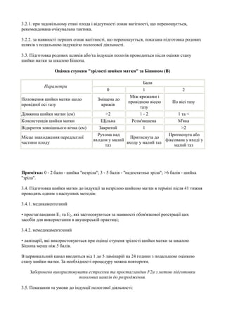 3.2.1. при задовільному стані плода і відсутності ознак вагітності, що переношується,
рекомендована очікувальна тактика.

3.2.2. за наявності перших ознак вагітності, що переношується, показана підготовка родових
шляхів з подальшою індукцією пологової діяльності.

3.3. Підготовка родових шляхів або/та індукція пологів проводиться після оцінки стану
шийки матки за шкалою Бішопа.

                 Оцінка ступеня "зрілості шийки матки" за Бішопом (B)

                                                               Бали
           Параметри
                                            0                  1                   2
                                                        Між крижами і
Положення шийки матки щодо             Зміщена до
                                                       провідною віссю        По вісі тазу
провідної осі тазу                       крижів
                                                             тазу
Довжина шийки матки (см)                   >2                1-2                 1 та <
Консистенція шийки матки                 Щільна          Розм'якшена             М'яка
Відкриття зовнішнього вічка (см)        Закритий               1                   >2
                                       Рухома над                      Притиснута або
Місце знаходження передлеглої                         Притиснута до
                                     входом у малий                   фіксована у вході у
частини плоду                                       входу у малий таз
                                          таз                             малий таз




Примітка: 0 - 2 бали - шийка "незріла"; 3 - 5 балів - "недостатньо зріла"; >6 балів - шийка
"зріла".

3.4. Підготовка шийки матки до індукції за незрілою шийкою матки в терміні після 41 тижня
проводять одним з наступних методів:

3.4.1. медикаментозний

• простагландини E1 та E2, які застосовуються за наявності обов'язкової реєстрації цих
засобів для використання в акушерській практиці;

3.4.2. немедикаментозний

• ламінарії, які використовуються при оцінці ступеня зрілості шийки матки за шкалою
Бішопа менш ніж 5 балів.

В цервикальний канал вводиться від 1 до 5 ламінарій на 24 години з подальшою оцінкою
стану шийки матки. За необхідності процедуру можна повторити.

    Заборонено використовувати естрогени та простагландин F2a з метою підготовки
                           пологових шляхів до розродження.

3.5. Показання та умови до індукції пологової діяльності:
 