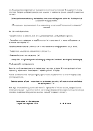 сек. Родопосилення проводиться зі спостереженням за станом плода. За відсутності ефекту
протягом 6 годин - слід переоцінити план ведення та завершити пологи операцією кесаревого
розтину.

  Застосування окситоцину пов'язано з можливим дистресом плода та підвищенням
                            базального тонусу матки.

   Ефективність застосовуваної дози окситоцину залежить від конкретної акушерської
                                       ситуації

3.8. Загальні зауваження

• Спостереження за жінкою, якій проводиться індукція, має бути безперервною.

• Динамічне спостереження за перебігом пологів, станом матері та плода здійснюється з
веденням партограми [A].

• Знеболювання пологів здійснюється за показаннями та поінформованої згоди жінки.

• Наркотичні анальгетики не використовуються [A].

• Бажана підтримка членів родини [A].

  Недоцільно використовувати в/венні форми простагландинів для індукції пологів [A].

3.9. Ведення III періоду пологів

З метою профілактики кровотечі пропонується активне ведення III періоду пологів згідно
протоколу нормальних пологів (наказ МОЗ України N 620 (A)).

Ранній післяпологовий період потребує ретельного спостереження за станом породіллі та
новонародженого.

  Використання міхура з льодом на низ живота у ранньому післяпологовому періоді не
                                застосовується [A].

3.10. При встановленому діагнозі вагітності в терміні 42 та більше тижнів, неефективності
попередніх заходів з підготовки шийки матки до розродження та незадовільному стану плода
показано оперативне розродження шляхом операції кесаревого розтину.




        Начальник відділу охорони
         здоров'я матерів та дітей                           Н. Я. Жилка
 