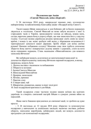 Додаток1
до наказу РНМК
від 22.11.2014 р. № 57
Положення про Акцію
«Святий Миколай, воїна оберігай!»
З 24 листопада 2014 року, напередодні зимових свят, оголошуємо
найприємнішу та найсвятковішу Благодійну акцію «Подаруй воїну Свято!».
Тисячі наших бійців знаходяться в зоні бойових дій та багато поранених
лікуються в госпіталях. Святий Миколай не може забути жодного з них! Із
стародавніх часів в Україні, проводжаючи хлопця до війська, кожна мати,
сестра, наречена давала йому в дорогуоберіг, що мав захистити його у скрутну
годину. Сьогодні велика українська родина проводжає своїх синів на захист
країни, і кожен із нас може зробити свій вклад у збереження незалежності і
територіальної цілісності нашої Держави. Зроби оберіг для воїна своїми
руками! Напиши побажання солдату! Можливо саме твоя турбота допоможе
зберегти йому життя і повернутися додому живим і здоровим, стати на ноги
після отриманих поранень. Стань маленьким «Миколайчиком» для кожного
захисника Вітчизни!
Всі небайдужі можуть долучитися до започаткованої намиакції та
допомогтизібратикожному захиснику Вітчизни окремий подарунок, в якому,
наприклад, можуть бути:
1. Дитяча листівка з малюнком та побажанням
2. Оберегита мотанки
3. Іконка Святого Миколая
4. Шоколадний Миколайчик
5. Цукерки, шоколадки
6. Печиво, пряники
7. Пакетик соку
8. Стікери кави, чай
9. Шкарпетки, рукавички, шапки та інші теплі речі
10. Інші подарунковіприємностідля бійців.
Такий подарунок стане часткою подяки нашим воїнам від вдячних
українців та створить святковий настрій бійцям в суворих умовах війни на
передовій.
Якщо маєте бажання приєднатися до святкової акції, то зробити це дуже
просто:
- З 24 листопада до 12 грудня 2014 року збираємо та комплектуємо
подарунки у навчальних та дошкільних закладах: малюємо листівки, робимо
обереги, знаходимо виробників, небайдужих людей, які можуть допомогти
продукцією для комплектації подарунків;
 